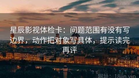 星辰影视体检卡：问题范围有没有写边界，动作把对象写具体，提示读完再评