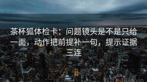 茶杯狐体检卡：问题镜头是不是只给一面，动作把前提补一句，提示证据三连