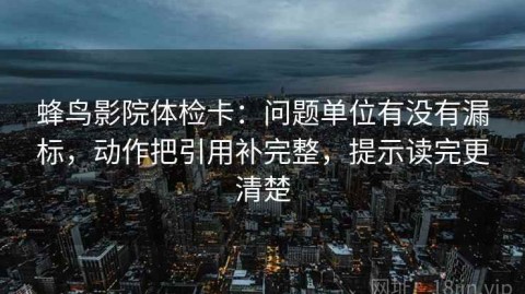 蜂鸟影院体检卡：问题单位有没有漏标，动作把引用补完整，提示读完更清楚