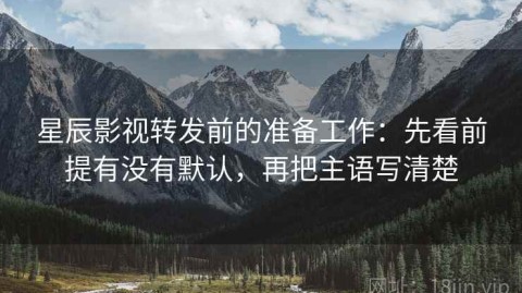 星辰影视转发前的准备工作：先看前提有没有默认，再把主语写清楚