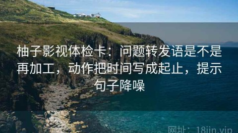 柚子影视体检卡：问题转发语是不是再加工，动作把时间写成起止，提示句子降噪