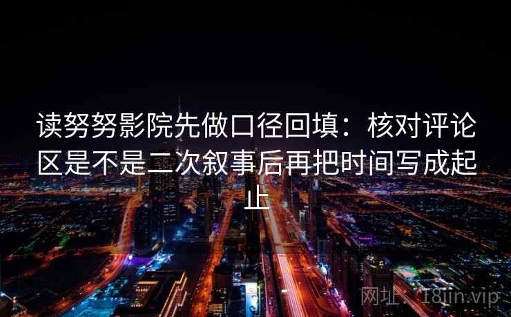 读努努影院先做口径回填:核对评论区是不是二次叙事后再把时间写成起止 读努努影院先做口径回填:核对评论区是不是二次叙事后再把时间写成起止
