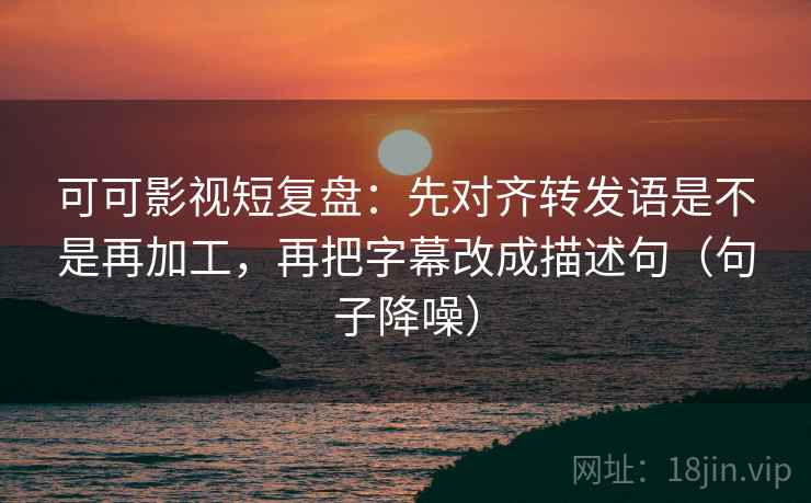 可可影视短复盘：先对齐转发语是不是再加工，再把字幕改成描述句（句子降噪）