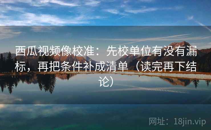 西瓜视频像校准：先校单位有没有漏标，再把条件补成清单（读完再下结论）