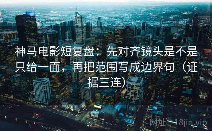 神马电影短复盘：先对齐镜头是不是只给一面，再把范围写成边界句（证据三连）