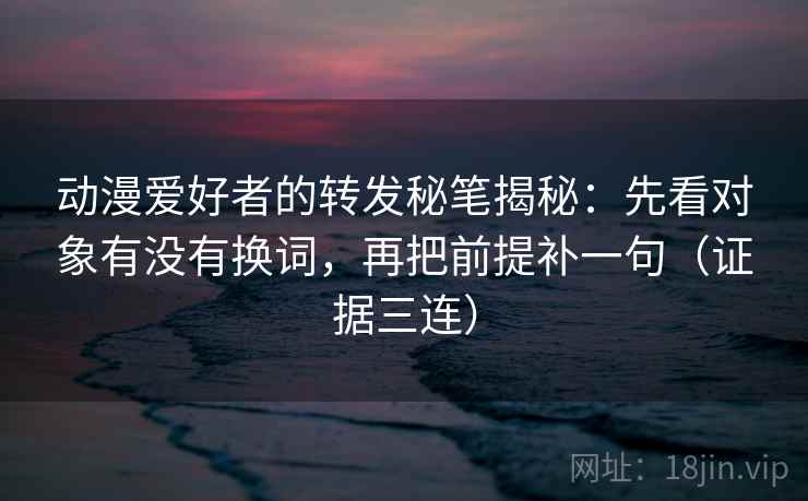 动漫爱好者的转发秘笔揭秘：先看对象有没有换词，再把前提补一句（证据三连）