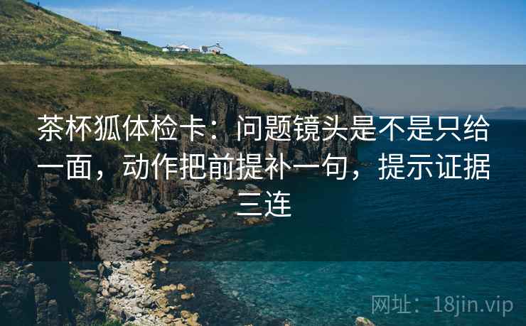 茶杯狐体检卡：问题镜头是不是只给一面，动作把前提补一句，提示证据三连