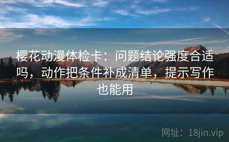 樱花动漫体检卡：问题结论强度合适吗，动作把条件补成清单，提示写作也能用
