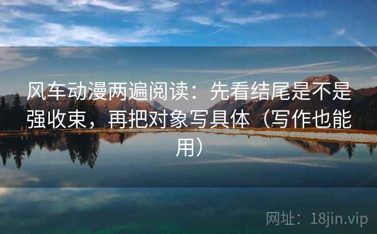 风车动漫两遍阅读：先看结尾是不是强收束，再把对象写具体（写作也能用）