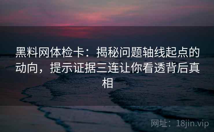 黑料网体检卡：揭秘问题轴线起点的动向，提示证据三连让你看透背后真相