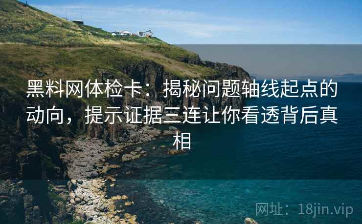 黑料网体检卡：揭秘问题轴线起点的动向，提示证据三连让你看透背后真相