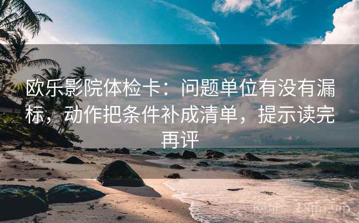 欧乐影院体检卡：问题单位有没有漏标，动作把条件补成清单，提示读完再评