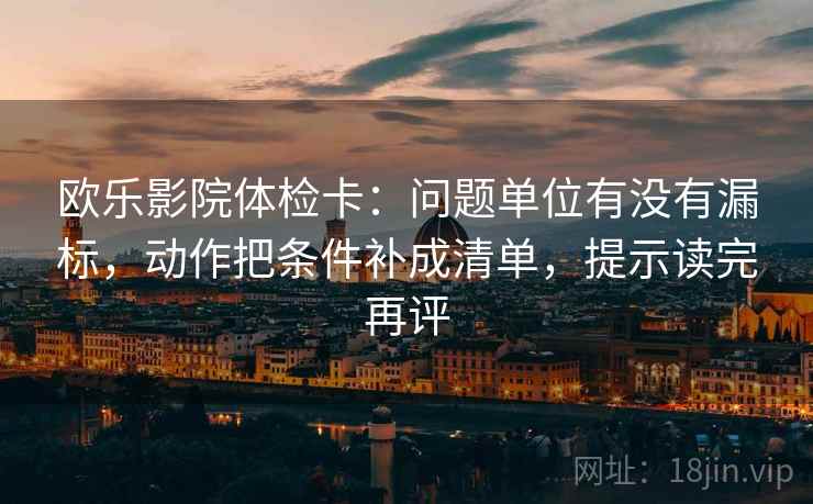 欧乐影院体检卡：问题单位有没有漏标，动作把条件补成清单，提示读完再评