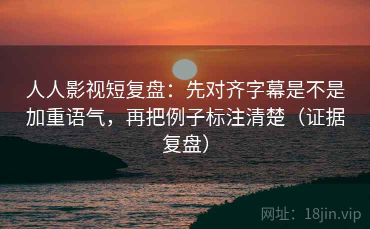 人人影视短复盘：先对齐字幕是不是加重语气，再把例子标注清楚（证据复盘）