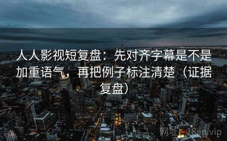 人人影视短复盘：先对齐字幕是不是加重语气，再把例子标注清楚（证据复盘）