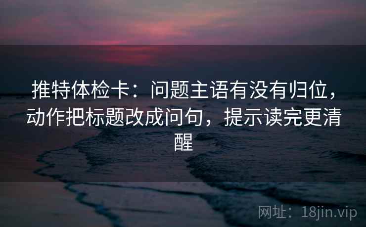 推特体检卡：问题主语有没有归位，动作把标题改成问句，提示读完更清醒