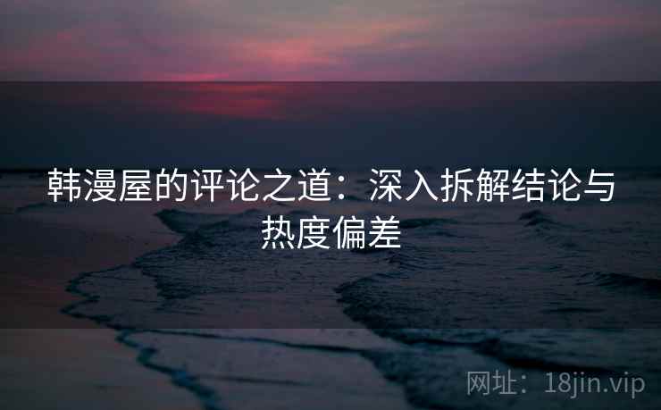 韩漫屋的评论之道：深入拆解结论与热度偏差