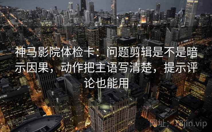 神马影院体检卡：问题剪辑是不是暗示因果，动作把主语写清楚，提示评论也能用