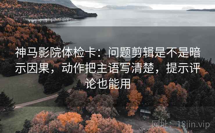 神马影院体检卡：问题剪辑是不是暗示因果，动作把主语写清楚，提示评论也能用