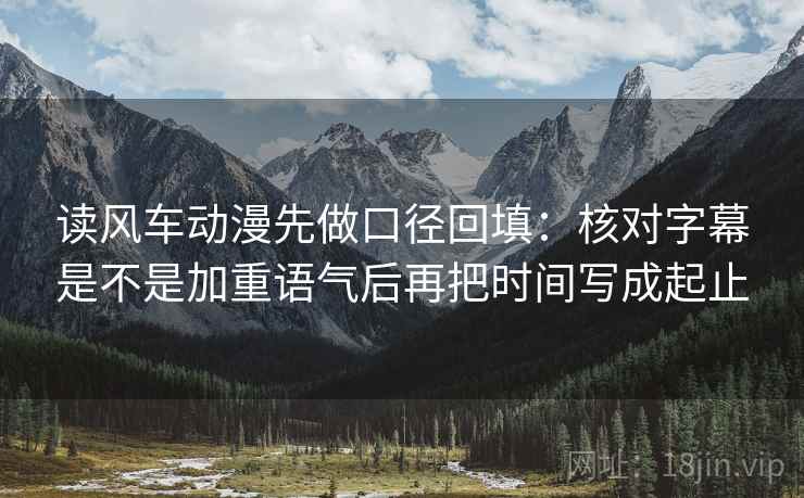 读风车动漫先做口径回填：核对字幕是不是加重语气后再把时间写成起止