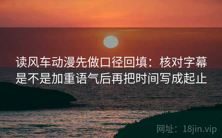 读风车动漫先做口径回填：核对字幕是不是加重语气后再把时间写成起止