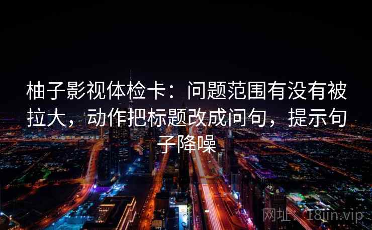 柚子影视体检卡：问题范围有没有被拉大，动作把标题改成问句，提示句子降噪