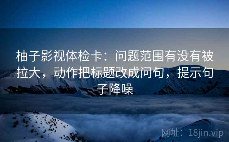 柚子影视体检卡：问题范围有没有被拉大，动作把标题改成问句，提示句子降噪
