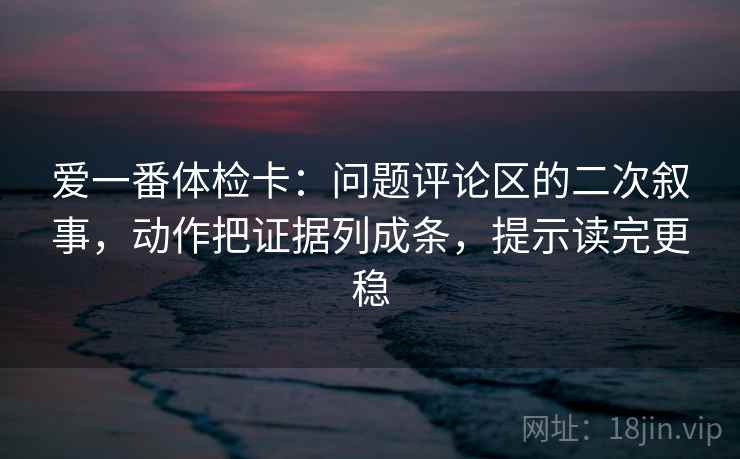 爱一番体检卡：问题评论区的二次叙事，动作把证据列成条，提示读完更稳