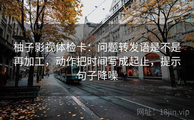 柚子影视体检卡：问题转发语是不是再加工，动作把时间写成起止，提示句子降噪
