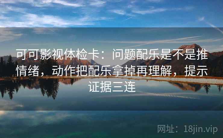 可可影视体检卡：问题配乐是不是推情绪，动作把配乐拿掉再理解，提示证据三连
