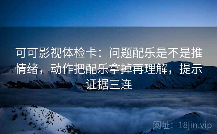可可影视体检卡：问题配乐是不是推情绪，动作把配乐拿掉再理解，提示证据三连
