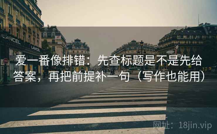 爱一番像排错：先查标题是不是先给答案，再把前提补一句（写作也能用）