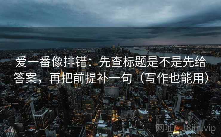爱一番像排错：先查标题是不是先给答案，再把前提补一句（写作也能用）