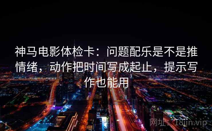 神马电影体检卡：问题配乐是不是推情绪，动作把时间写成起止，提示写作也能用