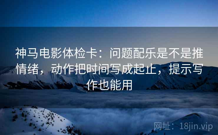 神马电影体检卡：问题配乐是不是推情绪，动作把时间写成起止，提示写作也能用