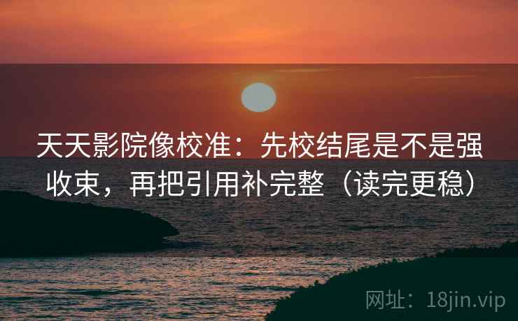 天天影院像校准：先校结尾是不是强收束，再把引用补完整（读完更稳）