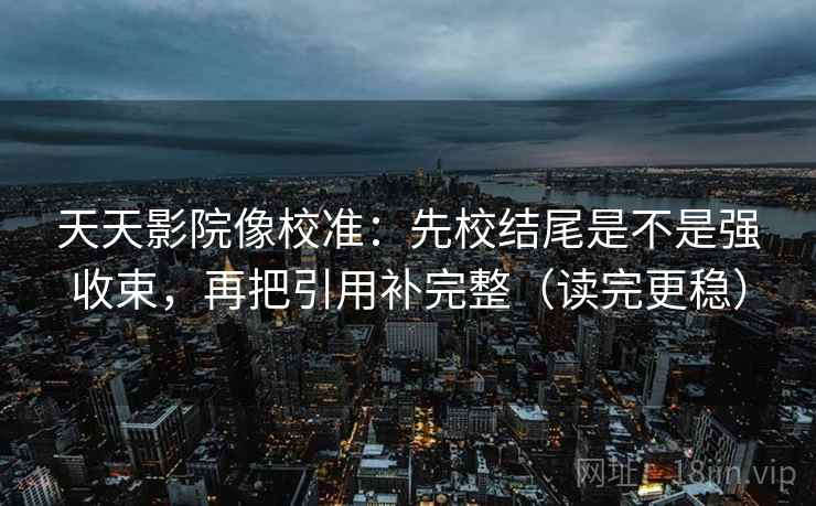 天天影院像校准：先校结尾是不是强收束，再把引用补完整（读完更稳）
