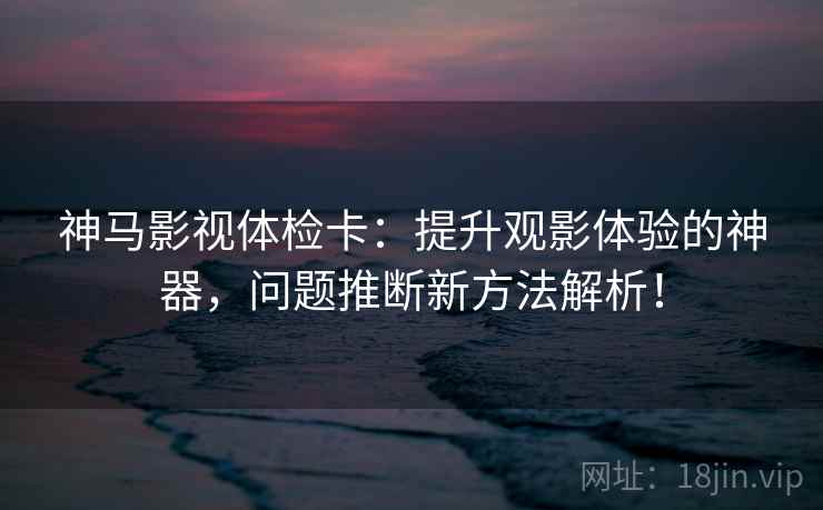 神马影视体检卡：提升观影体验的神器，问题推断新方法解析！
