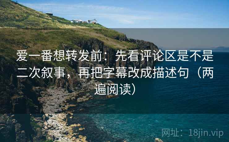 爱一番想转发前：先看评论区是不是二次叙事，再把字幕改成描述句（两遍阅读）