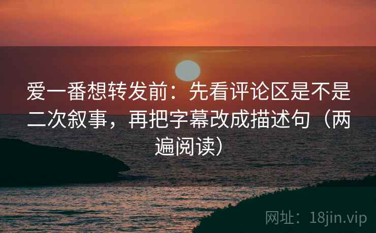 爱一番想转发前：先看评论区是不是二次叙事，再把字幕改成描述句（两遍阅读）