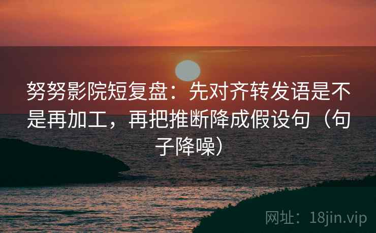 努努影院短复盘：先对齐转发语是不是再加工，再把推断降成假设句（句子降噪）