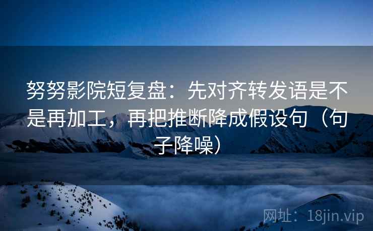 努努影院短复盘：先对齐转发语是不是再加工，再把推断降成假设句（句子降噪）