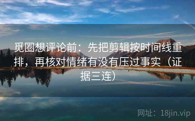 觅圈想评论前：先把剪辑按时间线重排，再核对情绪有没有压过事实（证据三连）