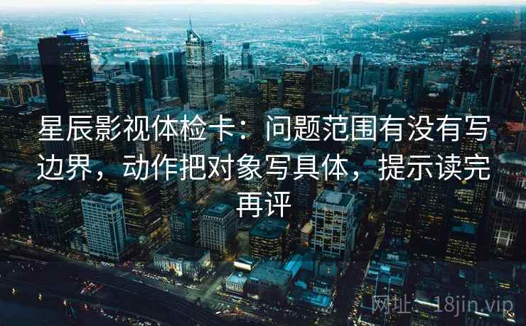 星辰影视体检卡：问题范围有没有写边界，动作把对象写具体，提示读完再评