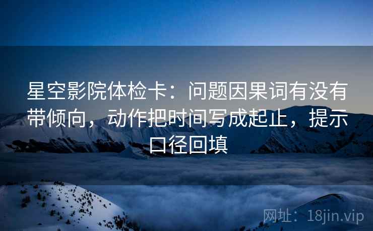 星空影院体检卡：问题因果词有没有带倾向，动作把时间写成起止，提示口径回填