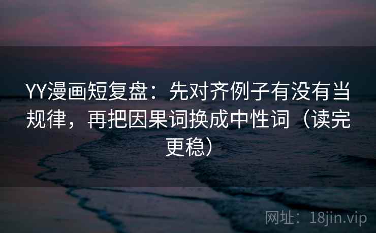 YY漫画短复盘：先对齐例子有没有当规律，再把因果词换成中性词（读完更稳）