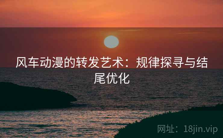 风车动漫的转发艺术：规律探寻与结尾优化