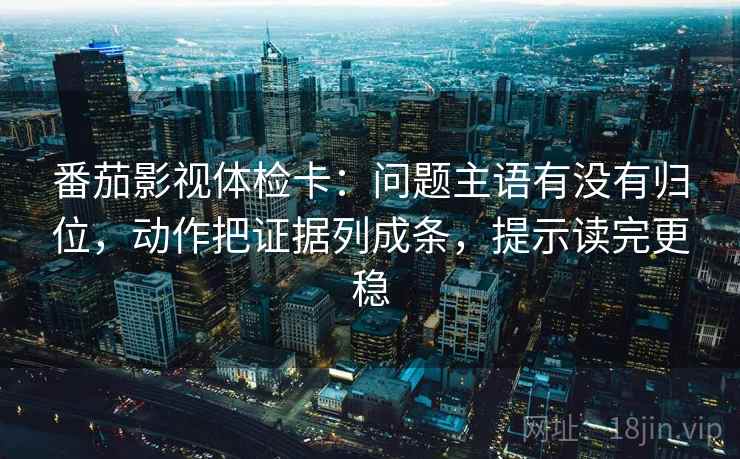 番茄影视体检卡：问题主语有没有归位，动作把证据列成条，提示读完更稳