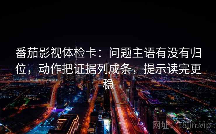 番茄影视体检卡：问题主语有没有归位，动作把证据列成条，提示读完更稳