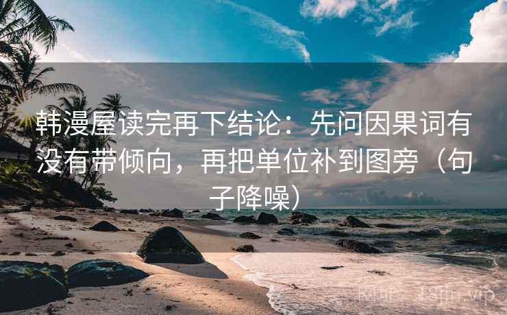 韩漫屋读完再下结论：先问因果词有没有带倾向，再把单位补到图旁（句子降噪）